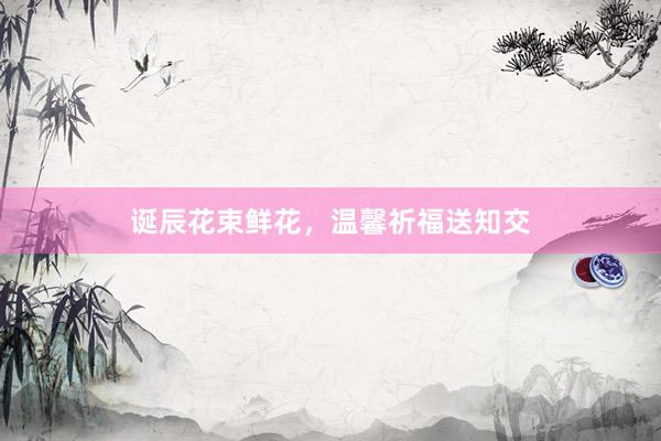 诞辰花束鲜花，温馨祈福送知交