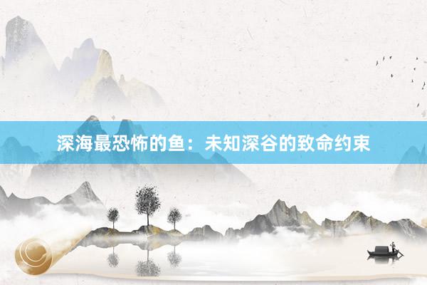 深海最恐怖的鱼:未知深谷的致命约束
